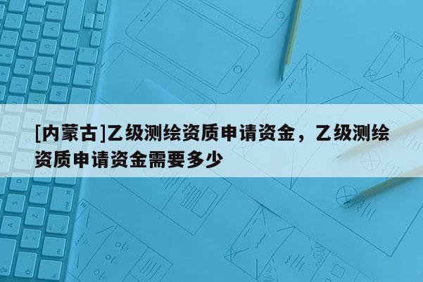 [內(nèi)蒙古]乙級測繪資質(zhì)申請資金，乙級測繪資質(zhì)申請資金需要多少
