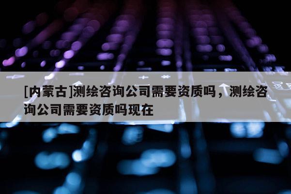 [內蒙古]測繪咨詢公司需要資質嗎，測繪咨詢公司需要資質嗎現在