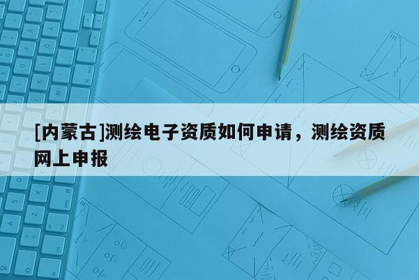 [內蒙古]測繪電子資質如何申請，測繪資質網上申報