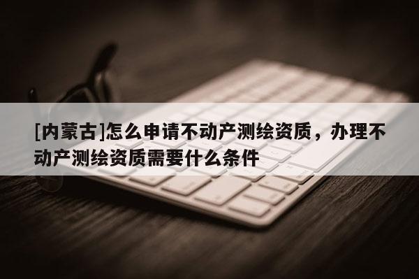 [內(nèi)蒙古]怎么申請不動產(chǎn)測繪資質(zhì)，辦理不動產(chǎn)測繪資質(zhì)需要什么條件