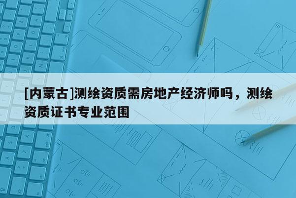 [內(nèi)蒙古]測(cè)繪資質(zhì)需房地產(chǎn)經(jīng)濟(jì)師嗎，測(cè)繪資質(zhì)證書(shū)專(zhuān)業(yè)范圍