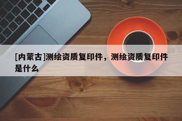 [內蒙古]測繪資質復印件，測繪資質復印件是什么
