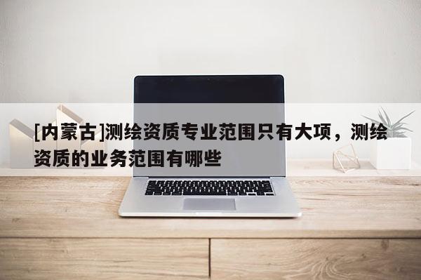 [內(nèi)蒙古]測繪資質專業(yè)范圍只有大項，測繪資質的業(yè)務范圍有哪些