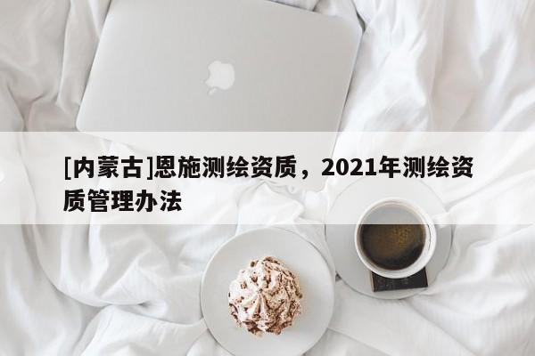 [內蒙古]恩施測繪資質，2021年測繪資質管理辦法