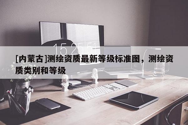 [內蒙古]測繪資質最新等級標準圖，測繪資質類別和等級