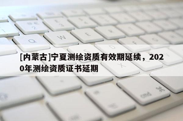 [內(nèi)蒙古]寧夏測繪資質(zhì)有效期延續(xù)，2020年測繪資質(zhì)證書延期