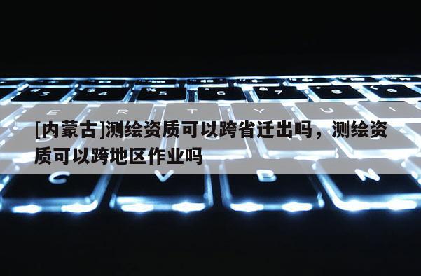 [內蒙古]測繪資質可以跨省遷出嗎，測繪資質可以跨地區作業嗎