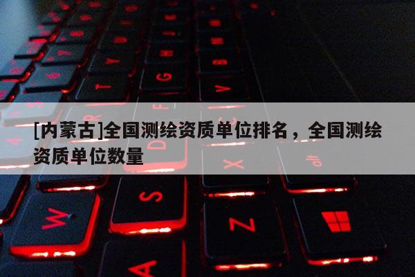 [內蒙古]全國測繪資質單位排名，全國測繪資質單位數量