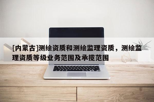 [內蒙古]測繪資質和測繪監理資質，測繪監理資質等級業務范圍及承攬范圍