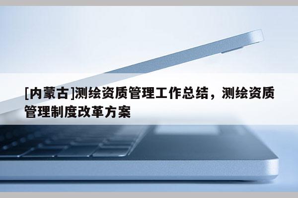 [內蒙古]測繪資質管理工作總結，測繪資質管理制度改革方案