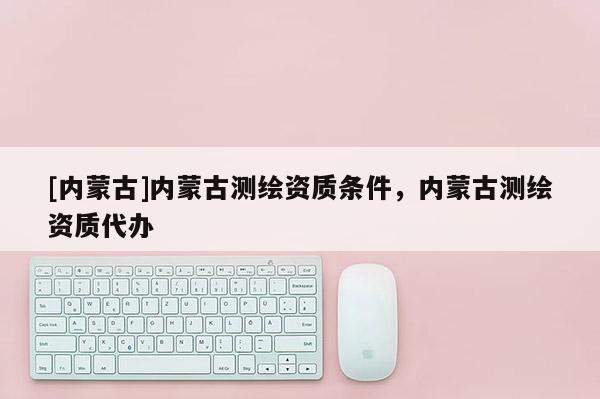 [內(nèi)蒙古]內(nèi)蒙古測(cè)繪資質(zhì)條件，內(nèi)蒙古測(cè)繪資質(zhì)代辦