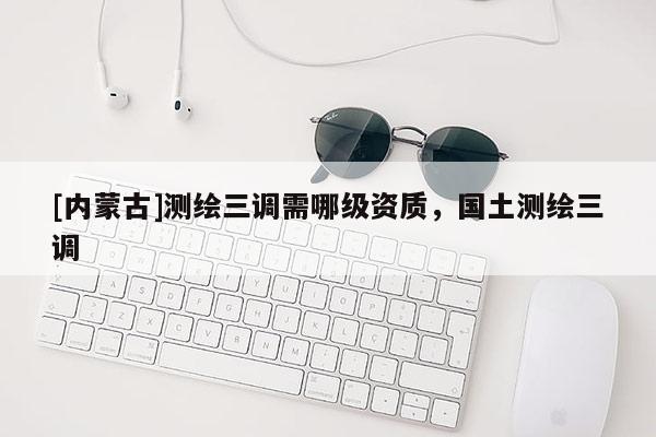 [內蒙古]測繪三調需哪級資質，國土測繪三調