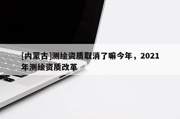 [內蒙古]測繪資質取消了嘛今年，2021年測繪資質改革