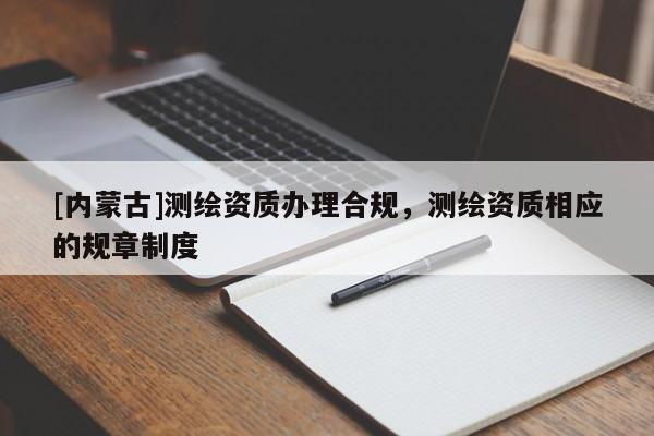 [內(nèi)蒙古]測繪資質(zhì)辦理合規(guī)，測繪資質(zhì)相應(yīng)的規(guī)章制度