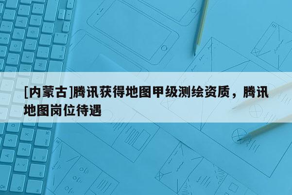[內蒙古]騰訊獲得地圖甲級測繪資質，騰訊地圖崗位待遇