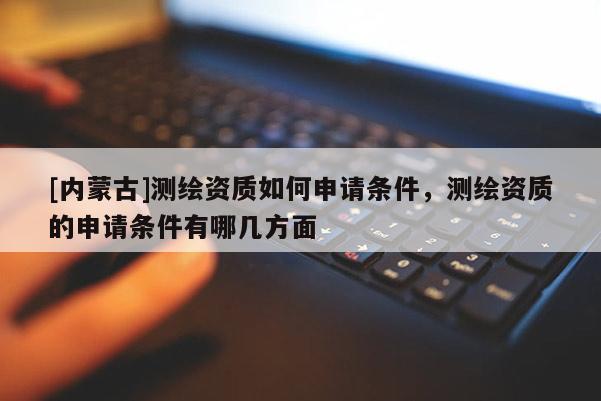[內蒙古]測繪資質如何申請條件，測繪資質的申請條件有哪幾方面