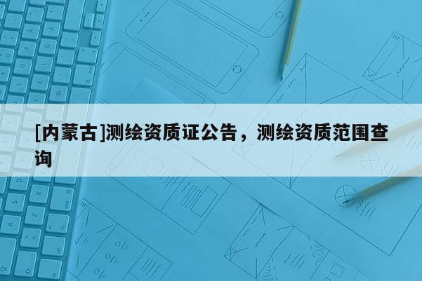 [內蒙古]測繪資質證公告，測繪資質范圍查詢