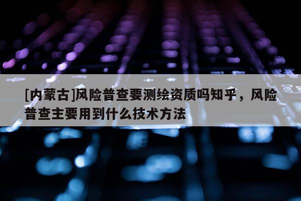 [內蒙古]風險普查要測繪資質嗎知乎，風險普查主要用到什么技術方法