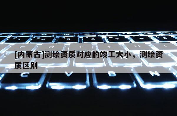 [內蒙古]測繪資質對應的竣工大小，測繪資質區別