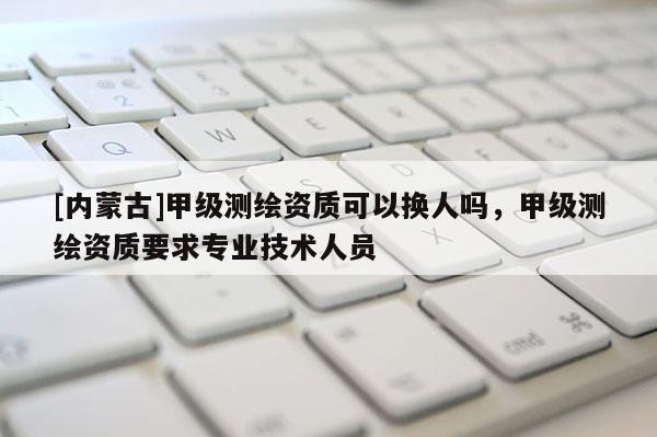 [內蒙古]甲級測繪資質可以換人嗎，甲級測繪資質要求專業技術人員