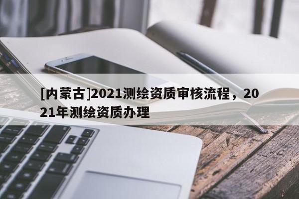 [內(nèi)蒙古]2021測繪資質(zhì)審核流程，2021年測繪資質(zhì)辦理