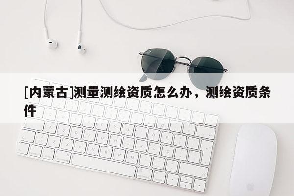 [內(nèi)蒙古]測(cè)量測(cè)繪資質(zhì)怎么辦，測(cè)繪資質(zhì)條件