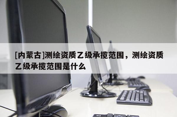 [內蒙古]測繪資質乙級承攬范圍，測繪資質乙級承攬范圍是什么