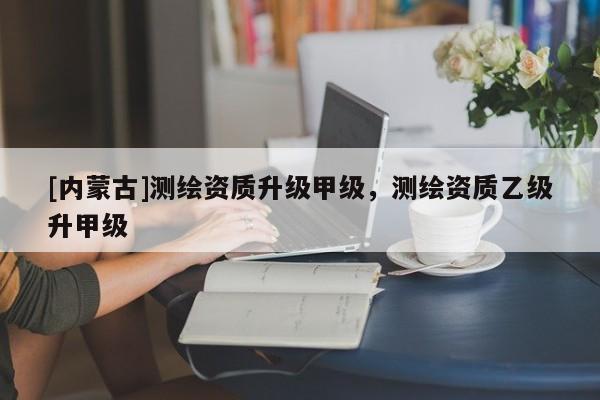 [內蒙古]測繪資質升級甲級，測繪資質乙級升甲級