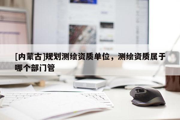 [內蒙古]規劃測繪資質單位，測繪資質屬于哪個部門管