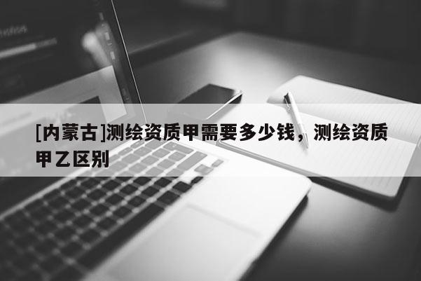 [內(nèi)蒙古]測(cè)繪資質(zhì)甲需要多少錢(qián)，測(cè)繪資質(zhì)甲乙區(qū)別