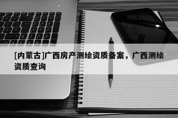 [內(nèi)蒙古]廣西房產(chǎn)測繪資質(zhì)備案，廣西測繪資質(zhì)查詢