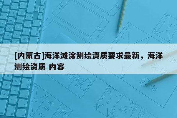 [內(nèi)蒙古]海洋灘涂測(cè)繪資質(zhì)要求最新，海洋測(cè)繪資質(zhì) 內(nèi)容