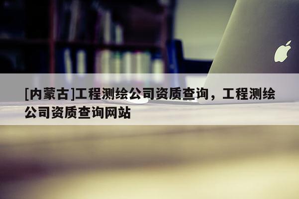 [內(nèi)蒙古]工程測(cè)繪公司資質(zhì)查詢(xún)，工程測(cè)繪公司資質(zhì)查詢(xún)網(wǎng)站