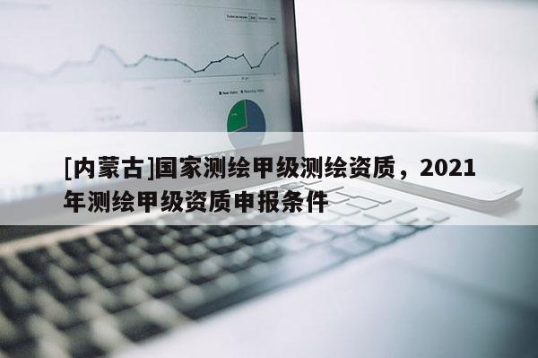 [內蒙古]國家測繪甲級測繪資質，2021年測繪甲級資質申報條件