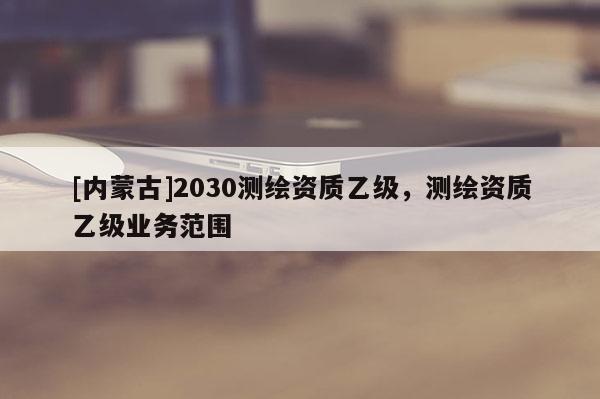 [內蒙古]2030測繪資質乙級，測繪資質乙級業務范圍