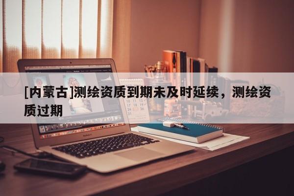 [內蒙古]測繪資質到期未及時延續，測繪資質過期