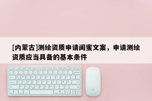 [內蒙古]測繪資質申請閨蜜文案，申請測繪資質應當具備的基本條件