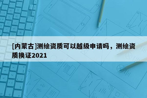 [內蒙古]測繪資質可以越級申請嗎，測繪資質換證2021