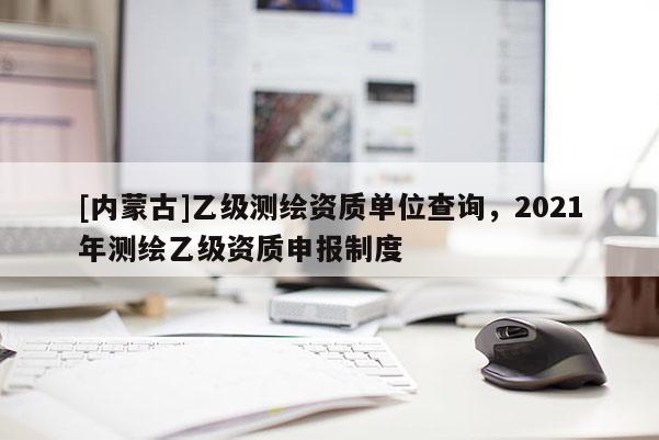 [內(nèi)蒙古]乙級測繪資質(zhì)單位查詢，2021年測繪乙級資質(zhì)申報制度