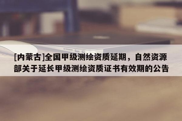 [內(nèi)蒙古]全國甲級測繪資質(zhì)延期，自然資源部關(guān)于延長甲級測繪資質(zhì)證書有效期的公告
