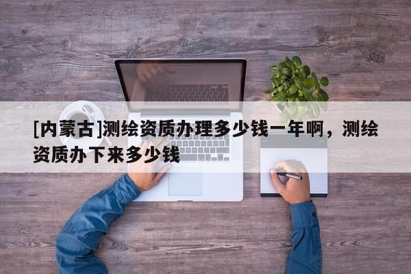 [內(nèi)蒙古]測(cè)繪資質(zhì)辦理多少錢一年啊，測(cè)繪資質(zhì)辦下來多少錢