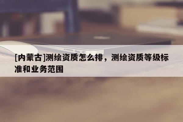 [內(nèi)蒙古]測(cè)繪資質(zhì)怎么排，測(cè)繪資質(zhì)等級(jí)標(biāo)準(zhǔn)和業(yè)務(wù)范圍
