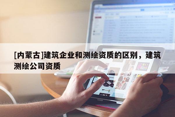 [內蒙古]建筑企業和測繪資質的區別，建筑測繪公司資質