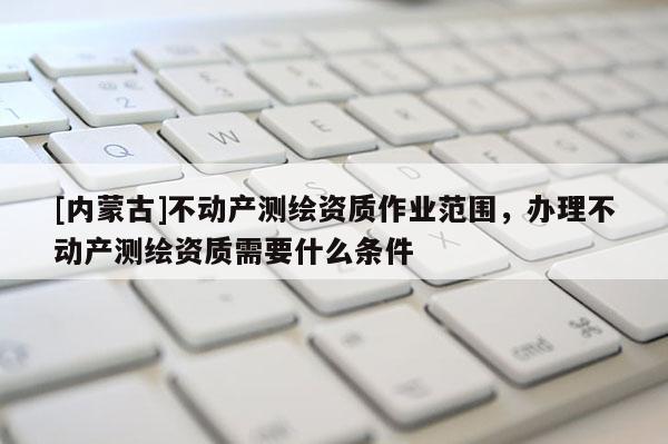 [內蒙古]不動產測繪資質作業范圍，辦理不動產測繪資質需要什么條件