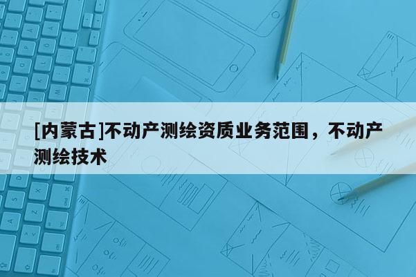 [內蒙古]不動產測繪資質業務范圍，不動產測繪技術