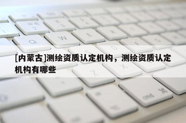 [內蒙古]測繪資質認定機構，測繪資質認定機構有哪些