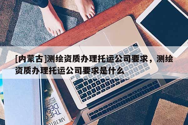 [內蒙古]測繪資質辦理托運公司要求，測繪資質辦理托運公司要求是什么