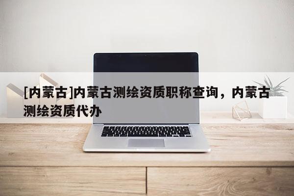 [內蒙古]內蒙古測繪資質職稱查詢，內蒙古測繪資質代辦