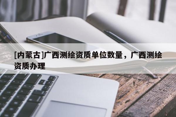 [內(nèi)蒙古]廣西測繪資質(zhì)單位數(shù)量，廣西測繪資質(zhì)辦理
