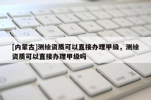 [內蒙古]測繪資質可以直接辦理甲級，測繪資質可以直接辦理甲級嗎